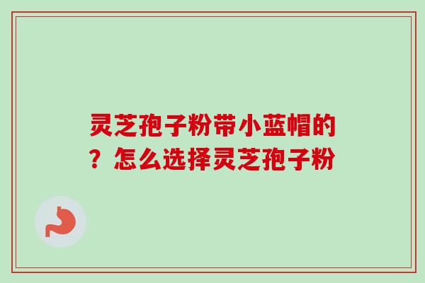 灵芝孢子粉带小蓝帽的？怎么选择灵芝孢子粉