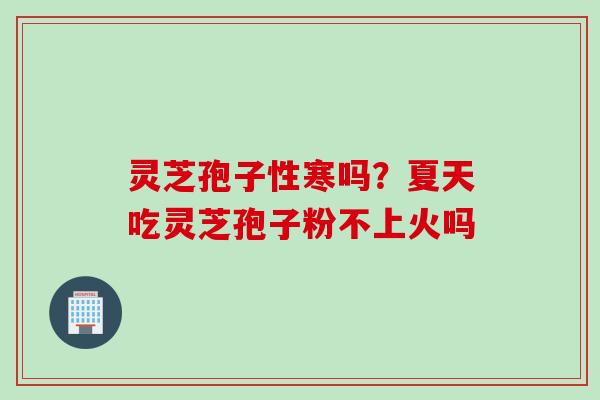 灵芝孢子性寒吗？夏天吃灵芝孢子粉不上火吗