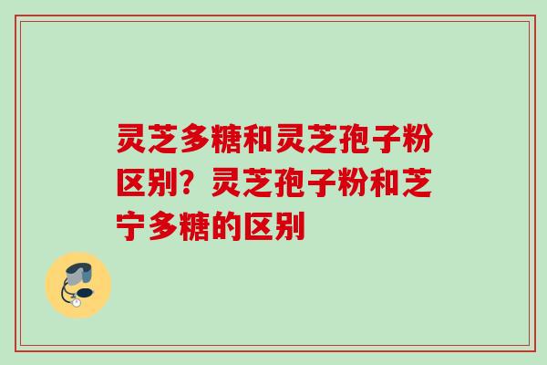 灵芝多糖和灵芝孢子粉区别？灵芝孢子粉和芝宁多糖的区别