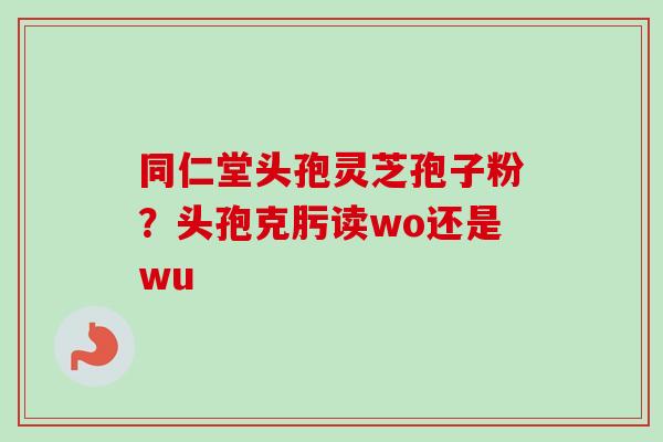 同仁堂头孢灵芝孢子粉？头孢克肟读wo还是wu