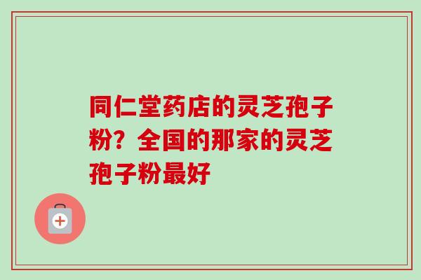 同仁堂药店的灵芝孢子粉？全国的那家的灵芝孢子粉好