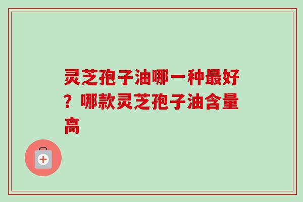 灵芝孢子油哪一种好？哪款灵芝孢子油含量高