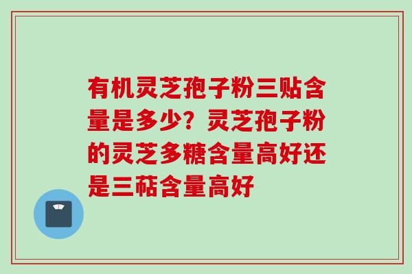 有机灵芝孢子粉三贴含量是多少？灵芝孢子粉的灵芝多糖含量高好还是三萜含量高好