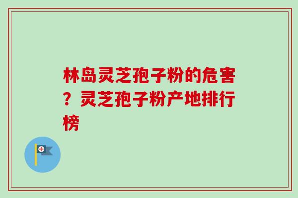 林岛灵芝孢子粉的危害？灵芝孢子粉产地排行榜