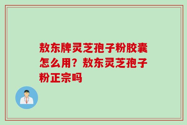 敖东牌灵芝孢子粉胶囊怎么用？敖东灵芝孢子粉正宗吗