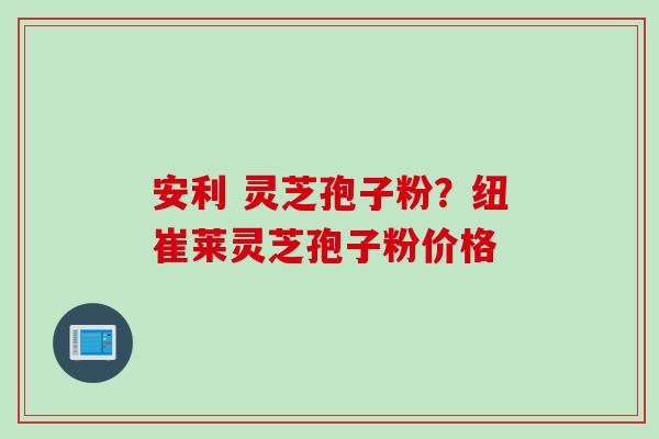 安利 灵芝孢子粉？纽崔莱灵芝孢子粉价格