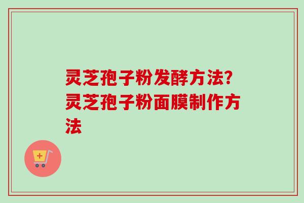 灵芝孢子粉发酵方法？灵芝孢子粉面膜制作方法