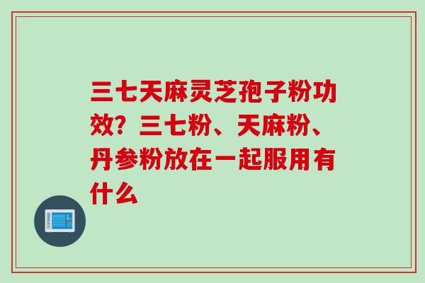三七天麻灵芝孢子粉功效？三七粉、天麻粉、丹参粉放在一起服用有什么