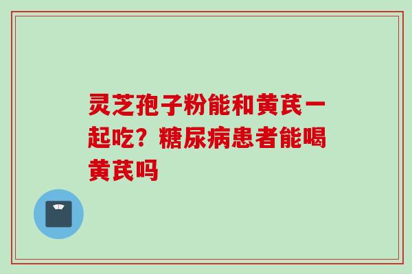灵芝孢子粉能和黄芪一起吃？糖尿病患者能喝黄芪吗