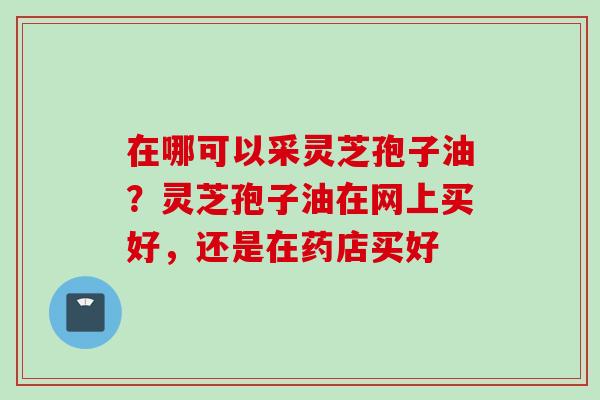 在哪可以采灵芝孢子油？灵芝孢子油在网上买好，还是在药店买好