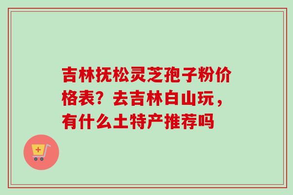 吉林抚松灵芝孢子粉价格表？去吉林白山玩，有什么土特产推荐吗