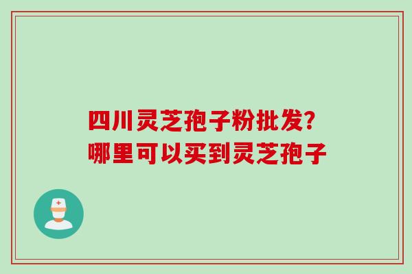 四川灵芝孢子粉批发？哪里可以买到灵芝孢子