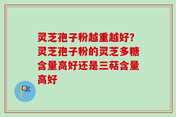 灵芝孢子粉越重越好？灵芝孢子粉的灵芝多糖含量高好还是三萜含量高好