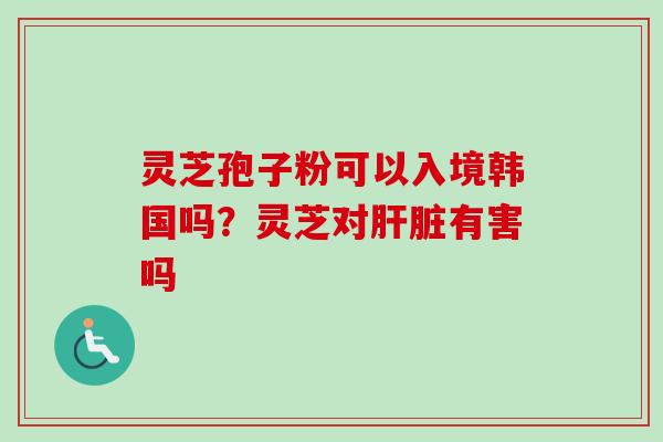 灵芝孢子粉可以入境韩国吗？灵芝对有害吗