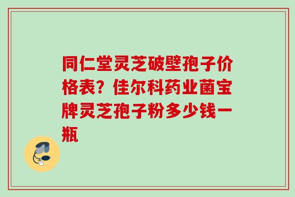 同仁堂灵芝破壁孢子价格表？佳尔科药业菌宝牌灵芝孢子粉多少钱一瓶