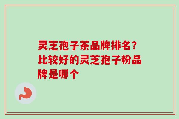 灵芝孢子茶品牌排名？比较好的灵芝孢子粉品牌是哪个