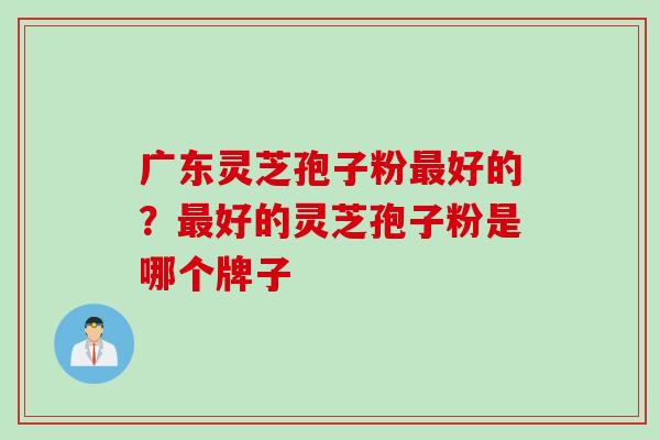 广东灵芝孢子粉好的？好的灵芝孢子粉是哪个牌子