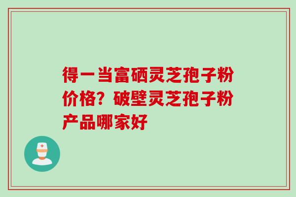 得一当富硒灵芝孢子粉价格？破壁灵芝孢子粉产品哪家好