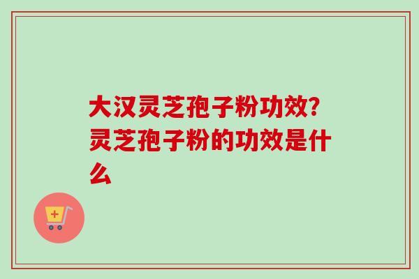 大汉灵芝孢子粉功效？灵芝孢子粉的功效是什么