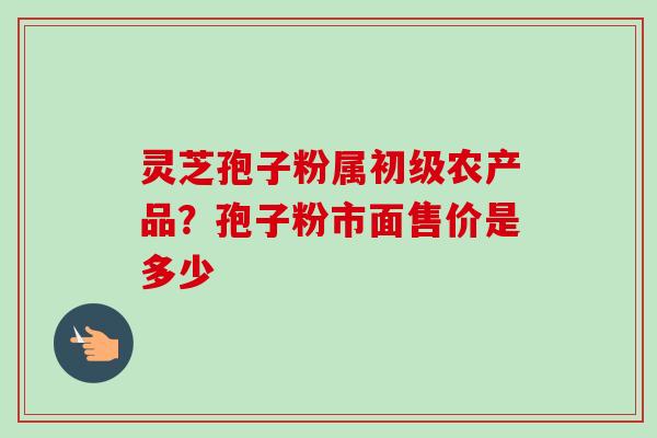 灵芝孢子粉属初级农产品？孢子粉市面售价是多少