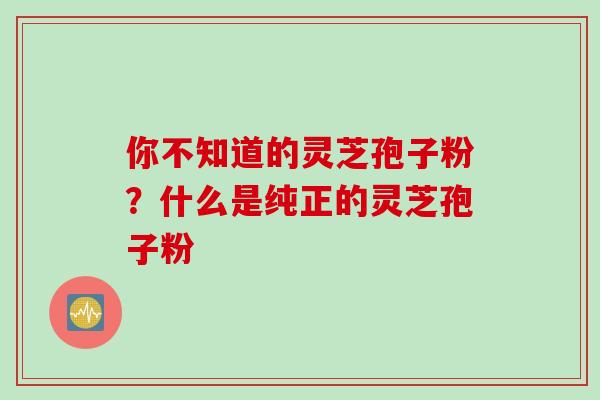 你不知道的灵芝孢子粉？什么是纯正的灵芝孢子粉