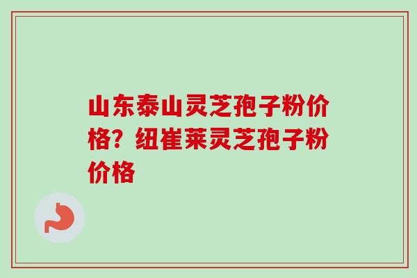 山东泰山灵芝孢子粉价格？纽崔莱灵芝孢子粉价格