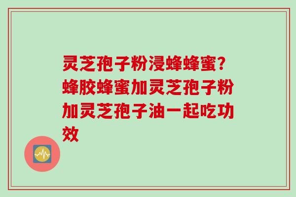 灵芝孢子粉浸蜂蜂蜜？蜂胶蜂蜜加灵芝孢子粉加灵芝孢子油一起吃功效