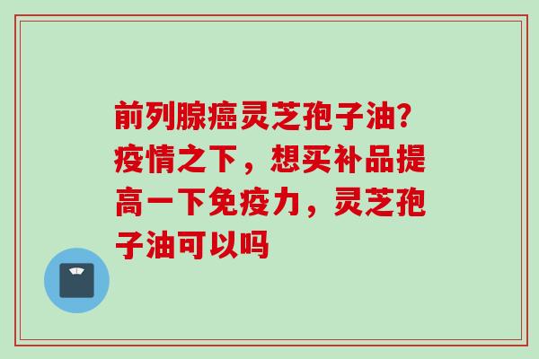 前列腺灵芝孢子油？疫情之下，想买补品提高一下免疫力，灵芝孢子油可以吗