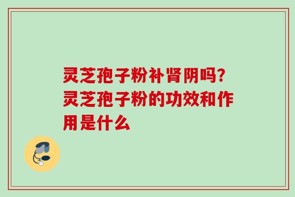 灵芝孢子粉补阴吗？灵芝孢子粉的功效和作用是什么