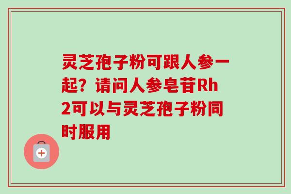 灵芝孢子粉可跟人参一起？请问人参皂苷Rh2可以与灵芝孢子粉同时服用