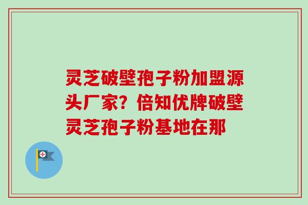灵芝破壁孢子粉加盟源头厂家？倍知优牌破壁灵芝孢子粉基地在那
