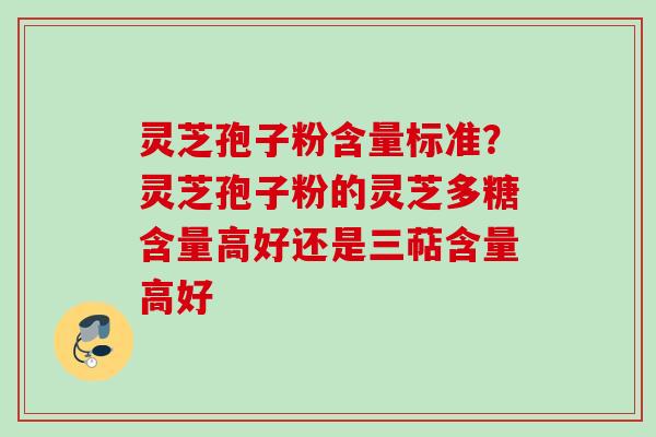 灵芝孢子粉含量标准？灵芝孢子粉的灵芝多糖含量高好还是三萜含量高好