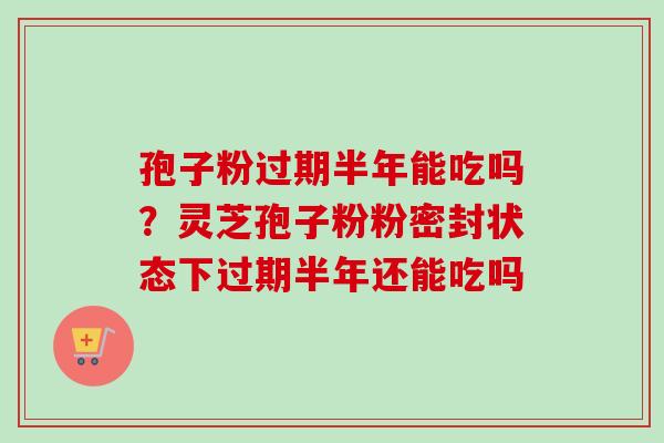 孢子粉过期半年能吃吗？灵芝孢子粉粉密封状态下过期半年还能吃吗