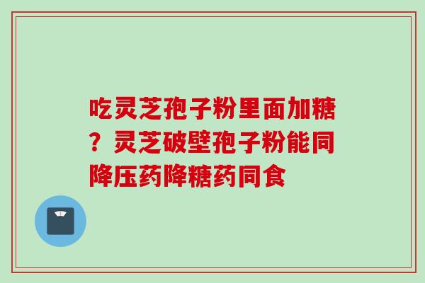 吃灵芝孢子粉里面加糖？灵芝破壁孢子粉能同药降糖药同食