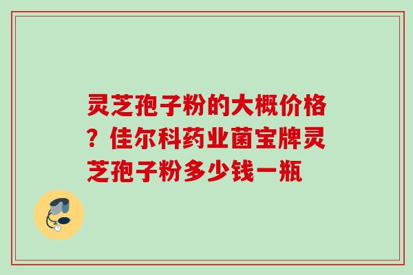 灵芝孢子粉的大概价格？佳尔科药业菌宝牌灵芝孢子粉多少钱一瓶