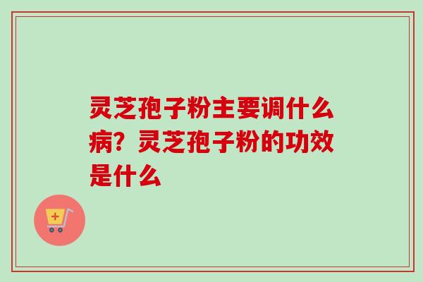 灵芝孢子粉主要调什么病？灵芝孢子粉的功效是什么