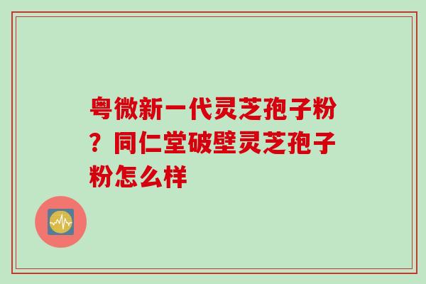 粤微新一代灵芝孢子粉？同仁堂破壁灵芝孢子粉怎么样