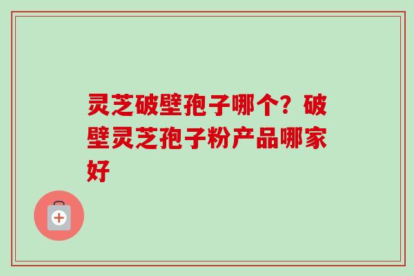灵芝破壁孢子哪个？破壁灵芝孢子粉产品哪家好
