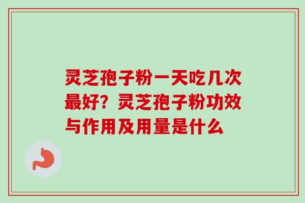 灵芝孢子粉一天吃几次好？灵芝孢子粉功效与作用及用量是什么