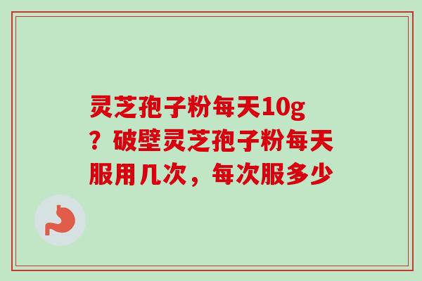 灵芝孢子粉每天10g？破壁灵芝孢子粉每天服用几次，每次服多少