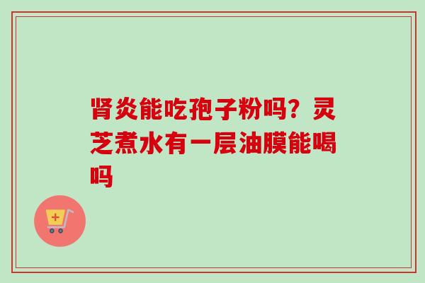 炎能吃孢子粉吗？灵芝煮水有一层油膜能喝吗