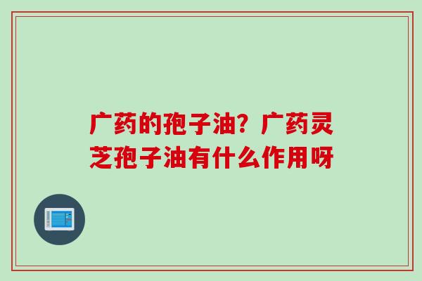 广药的孢子油？广药灵芝孢子油有什么作用呀