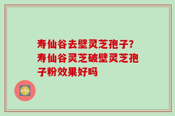 寿仙谷去壁灵芝孢子？寿仙谷灵芝破壁灵芝孢子粉效果好吗