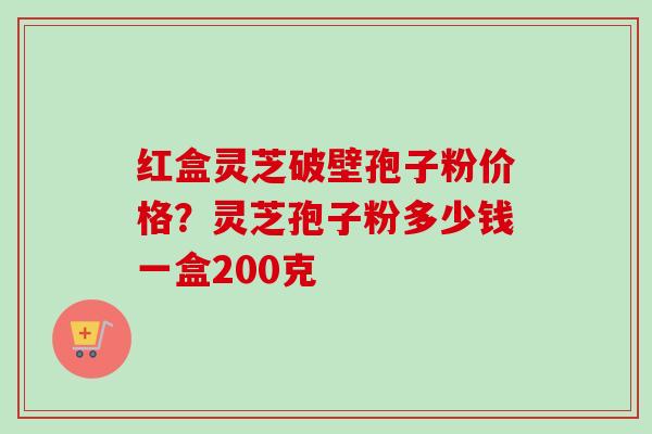 红盒灵芝破壁孢子粉价格？灵芝孢子粉多少钱一盒200克