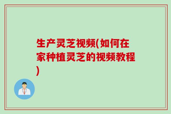 生产灵芝视频(如何在家种植灵芝的视频教程)