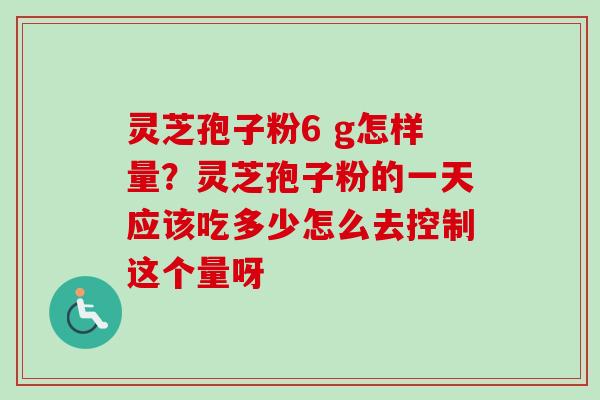 灵芝孢子粉6 g怎样量？灵芝孢子粉的一天应该吃多少怎么去控制这个量呀