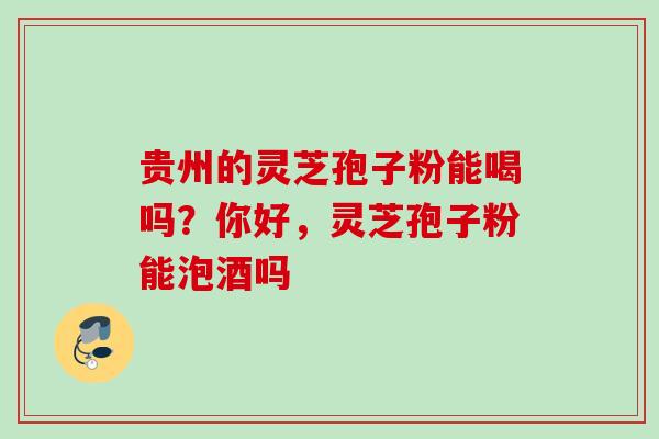 贵州的灵芝孢子粉能喝吗？你好，灵芝孢子粉能泡酒吗