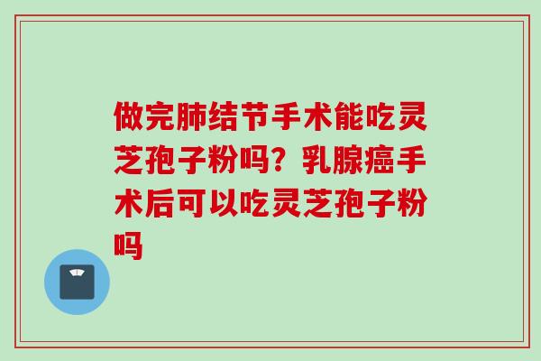 做完结节手术能吃灵芝孢子粉吗？乳腺手术后可以吃灵芝孢子粉吗