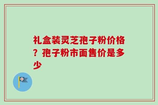 礼盒装灵芝孢子粉价格？孢子粉市面售价是多少