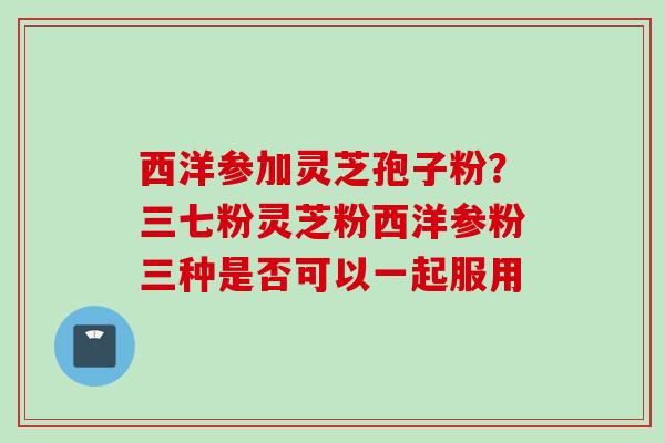 西洋参加灵芝孢子粉？三七粉灵芝粉西洋参粉三种是否可以一起服用